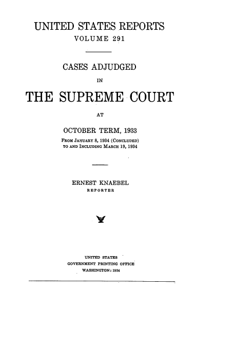 handle is hein.usreports/usrep291 and id is 1 raw text is: UNITED STATES .REPORTS
VOLUME 291
CASES ADJUDGED
IN
THE SUPREME COURT
AT

OCTOBER TERM, 1933
FROM JANUARY 8, 1934 (CONCLUDED)
TO AND INCLUDING MARCH 19, 1934
ERNEST KNAEBEL
REPORTER
UNITED STATES
GOVERNMENT PRINTING OFFICE
WASHINGTON. 1934


