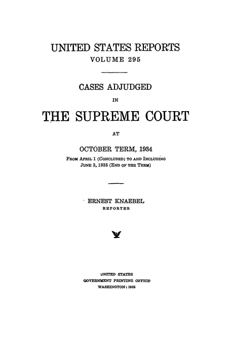 handle is hein.usreports/usrep295 and id is 1 raw text is: UNITED STATES REPORTS
VOLUME 295
CASES ADJUDGED
IN
THE SUPREME COURT
AT

OCTOBER TERM, 1984
FROM APRIL 1 (CONCLUDED) TO AND INCLUDING
JUNE 3, 1935 (END OF THE TERM)
* ERNEST KNAEBEL
REPORTER
v
UNITED STATES
GOVERNMENT PRINTING OFFICE,
.WASHINGTON: 1936


