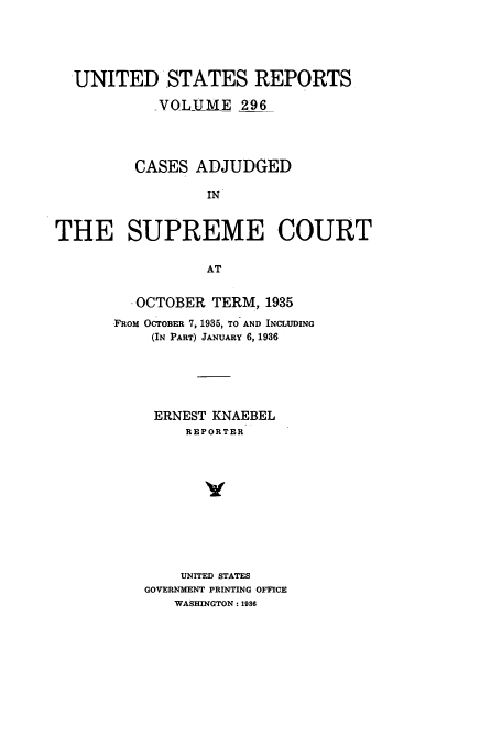 handle is hein.usreports/usrep296 and id is 1 raw text is: UNITED STATES REPORTS
_VOLUME 296
CASES ADJUDGED
IN
THE SUPREME COURT
AT

. OCTOBER TERM, 1935
FROM OCTOBER 7, 1935, TO AND INCLUDING
(IN PART) JANUARY 6, 1936
ERNEST KNAEBEL
REPORTER
v
UNITED STATES
GOVERNMENT PRINTING OFFICE
WASHINGTON: 1986


