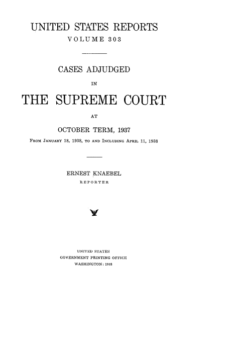 handle is hein.usreports/usrep303 and id is 1 raw text is: UNITED STATES REPORTS
VOLUME 303
CASES ADJUDGED
IN
THE SUPREME COURT
AT
OCTOBER TERM, 1937
FROM JANUARY 18, 1938, TO AND INCLUDING APRIL 11, 1938
ERNEST KNAEBEL
R EPORTER
UNITED STATES
GOVERNMENT PRINTING OFFICE
WASHINGTON: 1938


