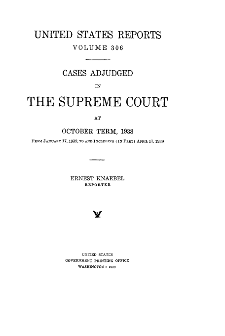 handle is hein.usreports/usrep306 and id is 1 raw text is: UNITED STATES REPORTS
VOLUME 306
CASES ADJUDGED
IN
THE SUPREME COURT
AT
OCTOBER TERM, 1938
FROM JANUARY 17, 1939, TO AND INCLUDING (IN PART) APRIL 17, 1939
ERNEST KNAEBEL
REPORTER
v
UNITED STATES
GOVERNMENT PRINTING OFFICE
WASHINGTON: 1939


