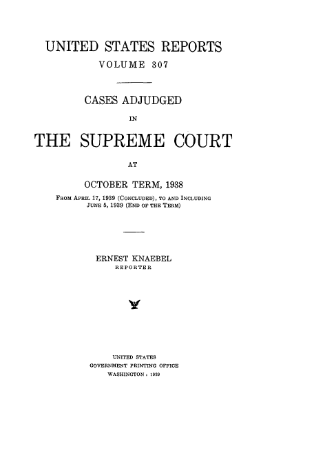 handle is hein.usreports/usrep307 and id is 1 raw text is: UNITED STATES REPORTS
VOLUME 307
CASES ADJUDGED
IN
THE SUPREME COURT
AT

OCTOBER TERM, 1938
FROM APRIL 17, 1939 (CONCLUDED), TO AND INCLUDING
JUNE 5, 1939 (END OF THE TERM)
ERNEST KNAEBEL
REPORTER
v
UNITED STATES
GOVERNMENT PRINTING OFFICE
WASHINGTON: 1939


