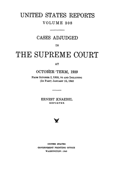 handle is hein.usreports/usrep308 and id is 1 raw text is: UNITED STATES REPORTS
VOLUME 308
CASES ADJUDGED
IN
THE SUPREME COURT
AT

OCTOBER TERM, 1939
FROM OCTOBER 2, 1939, TO AND INCLUDING
(IN PART) JANUARY 15, 1940
ERNEST KNAEBEL
REPORTER
UNITED STATES
GOVERNMENT PRINTING OFFICE
WASHINGTON: 1940



