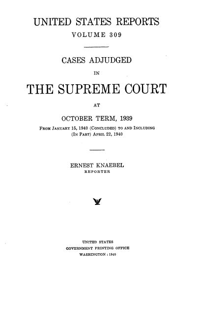 handle is hein.usreports/usrep309 and id is 1 raw text is: UNITED STATES REPORTS
VOLUME 309
CASES ADJUDGED
IN
THE SUPREME COURT
AT
OCTOBER TERM, 1939
FROM JANUARY 15, 1940 (CONCLUDED) TO AND INCLUDING
(IN PART) APRIL 22, 1940
ERNEST KNAEBEL
REPORTER
UNITED STATES
GOVERNMENT PRINTING OFFICE
WASHINGTON: 1940



