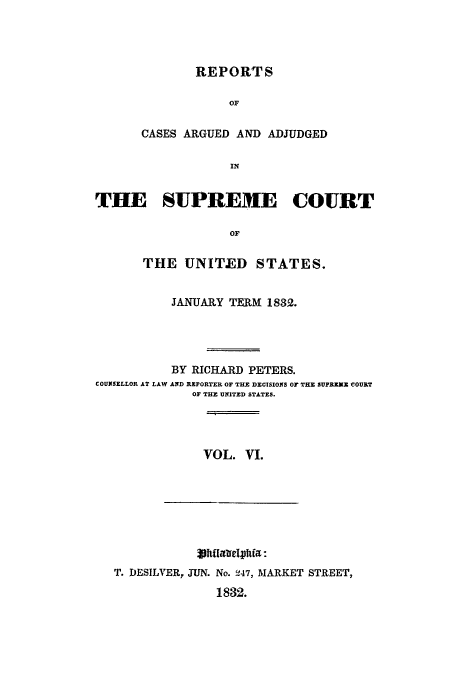 handle is hein.usreports/usrep31 and id is 1 raw text is: REPORTS
OF
CASES ARGUED AND ADJUDGED
IN

THE SUPREME COURT
OF
THE UNITED STATES.
JANUARY TERM 1832.
BY RICHARD PETERS.
COUNSELLOR AT LAW AND REPORTER OF THE DECISIONS OF THE SUPRE X COURT
OF THE UNITED STATES.

VOL. VI.

T. DESILVER, JUN. No. !47, MARKET STREET,
1832.


