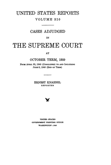 handle is hein.usreports/usrep310 and id is 1 raw text is: UNITED STATES REPORTS
VOLUME 310
CASES ADJUDGED
IN
THE SUPREME COURT
AT

OCTOBER TERM, 1939
FRom APRm 22, 1940 (CONCLUDED) TO AND INCLUDING
JUNE 3, 1940 (END OF TERM)
ERNEST KNAEBEL
REPOIUTER
UWITED STATES-
GOVERNMENT PRINTING OFFICE
WASHINGTON - 1940


