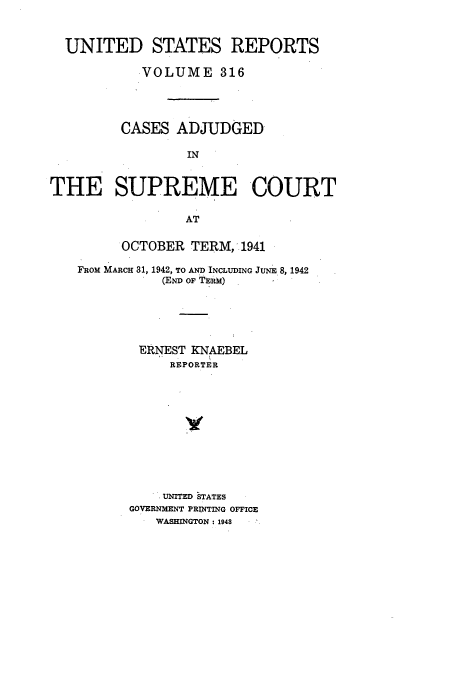handle is hein.usreports/usrep316 and id is 1 raw text is: UNITED STATES REPORTS
VOLUME 316
CASES ADJUDGED
IN
THE SUPREME COURT
AT
OCTOBER TERM, 1941
FROM MARCH 31, 1942, TO AND INCLUDING JUNE 8, 1942
(END OF TERM)
ERNEST KNAEBEL
REPORTER
UNITED STATES
GOVERNMENT PRINTING OFFICE
WASHINGTON: 1948


