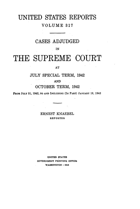 handle is hein.usreports/usrep317 and id is 1 raw text is: UNITED STATES REPORTS
VOLUME 317
CASES ADJUDGED
IN
THE SUPREME COURT
AT

JULY SPECIAL TERM, 1942
AND
OCTOBER TERM, 1942

FROM JULY 31, 1942, TO AND INCLUDING (IN PART) JANUARY 18, 1943
ERNEST KNAEBEL
REPORTER
UNITED STATES
GOVERNMENT PRINTING OFFICE
WASHINGTON: 1948


