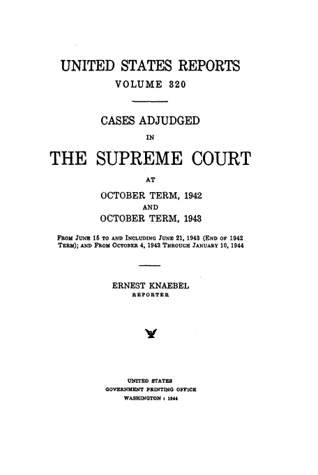 handle is hein.usreports/usrep320 and id is 1 raw text is: UNITED STATES REPORTS
VOLUME 820
CASES ADJUDGED
IN
THE SUPREME COURT
AT

OCTOBER TERM, 1942
AND
OCTOBER TERM, 1943

FROM JUNE 15 TO AND INCLUDING JUNE 21, 1948 (END OF 1942
TERM); AND FROM OCTOBER 4, 1943 THROUGH JANUARY 10, 1944
ERNEST KNAEBEL
REPORTER
y
UNITED STATES
GOVERNMENT PRINTING OFFICE
WASHINGTON 1 1944



