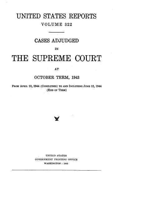 handle is hein.usreports/usrep322 and id is 1 raw text is: UNITED STATES REPORTS
VOLUME 322
CASES ADJUDGED
IN
THE SUPREME COURT
AT
OCTOBER TERM, 1943
FROM APRIL 10, 1944 (CONCLUDED) TO AND INCLIUDING JUNE 12, 1944
(END OF TERM)
UNITED STATES
GOVERNMENT PRINTING OFFICE
WASHINGTON : 1945


