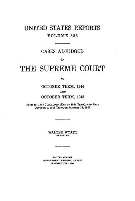 handle is hein.usreports/usrep326 and id is 1 raw text is: UNITED STATES REPORTS
VOLUME 326
CASES ADJUDGED
IN
THE SUPREME COURT
AT

OCTOBER TERM, 1944
AND
OCTOBER TERM, 1945

JuNE 18, 1945 CONCLUDED (END OF 1944 TERM); AND FROM
OCTOBER 1, 1945 THROUGH JANUARY 28, 1946
WALTER WYATT
REPORTER
UNITED STATES
GOVERNMENT PRINTING OFFICE
WASHINGTON: 1946


