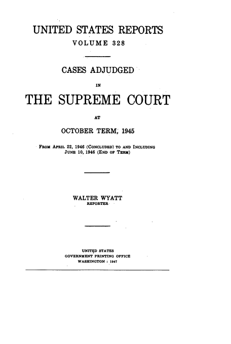 handle is hein.usreports/usrep328 and id is 1 raw text is: UNITED STATES REPORTS
VOLUME 328
CASES ADJUDGED'
IN
THE SUPREME COURT
AT
OCTOBER TERM, 1945
FROM APRIL 22, 1946 (CONCLUDED) TO AND INCLUDING
JUNE 10, 1946 (END OF TERM)
WALTER WYATT
REPORTER-
UNITED STATES
GOVERNMENT PRINTING OFFICE
WASHINGTON: 1947


