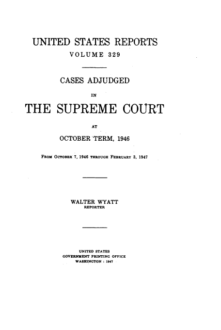 handle is hein.usreports/usrep329 and id is 1 raw text is: UNITED STATES REPORTS
VOLUME 329
CASES ADJUDGED
IN
THE SUPREME COURT
AT

OCTOBER TERM, 1946
FROM OCTOBER 7, 1946 THROUGH FEBRUARY 3, 1947
WALTER WYATT
REPORTER
UNITED STATES
GOVERNMENT PRINTING OFFICE
WASHINGTON : 1947



