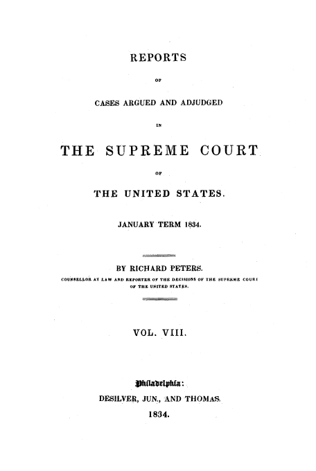 handle is hein.usreports/usrep33 and id is 1 raw text is: REPORTS
OF
CASES ARGUED AND ADJUDGED
IN

THE SUPREME COURT
OF
THE UNITED STATES.
JANUARY TERM 1834.
BY RICHARD PETERS.
COUNSELLOR AT LAW AND REPORTER Of THE DECISIONS OF EIRE UPRkA;E COURI
OF THE UNITED STATES.
VOL. VIII.
LV JiaNe1Tpkfa.
DESILVER, JUN., AND THOMAS

1834.


