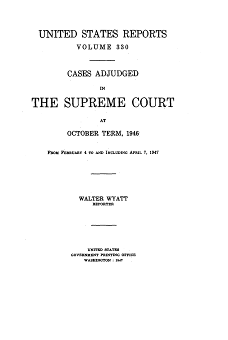 handle is hein.usreports/usrep330 and id is 1 raw text is: UNITED STATES REPORTS
VOLUME 330
CASES ADJUDGED
IN
THE SUPREME COURT
AT

OCTOBER TERM, 1946
FROM FEBRUARY 4 TO AND INCLUDING APRIL 7, 1947
WALTER WYATT
REPORTER
UNITED STATES
GOVERNMENT PRINTING OFFICE
WASHINGTON : 1947


