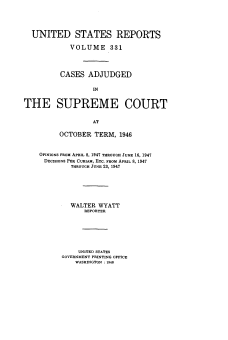 handle is hein.usreports/usrep331 and id is 1 raw text is: UNITED STATES REPORTS
VOLUME 331
CASES ADJUDGED
IN
THE SUPREME COURT
AT

OCTOBER TERM, 1946
OPINIONS FROM APRIL 8, 1947 THROUGH JUNE 16, 1947
DECISIONS PER CURIAM, ETC. FROM APRIL 8, 1947
THROUGH JUNE 23, 1947
WALTER WYATT
REPORTER
UNITED STATES
GOVERNMENT PRINTING OFFICE
WASHINGTON : 1948


