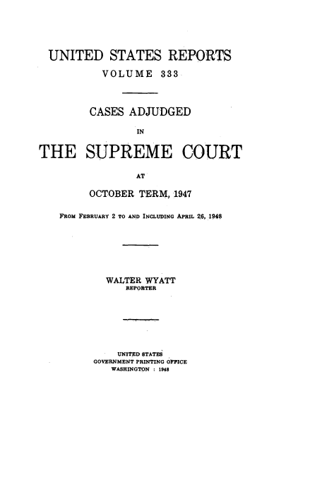 handle is hein.usreports/usrep333 and id is 1 raw text is: UNITED STATES REPORTS
VOLUME 333
CASES ADJUDGED
IN
THE SUPREME COURT
AT

OCTOBER TERM, 1947
FROM FEBRUARY 2 TO AND INCLUDING APRIL 26, 19P4
WALTER WYATT
REPORTER
UNITED STATEi
GOVERNMENT PRINTING OFFICE
WASHINGTON : 1948


