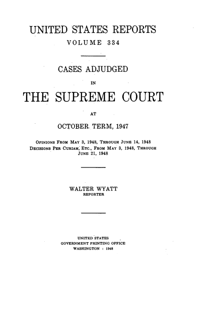 handle is hein.usreports/usrep334 and id is 1 raw text is: UNITED STATES REPORTS
VOLUME 334
CASES ADJUDGED
IN
THE SUPREME COURT
AT
OCTOBER. TERM, 1947
OPINIONS FROM MAY 3, 1948, THROUGH JUNE 14, 1948
DECISIONS PER CURIAM, ETC., FROM MAY 3, 1948, THROUGH
JUNE 21, 1948
WALTER WYATT
REPORTER
UNITED STATES
GOVERNMENT PRINTING OFFICE
WASHINGTON : 1948


