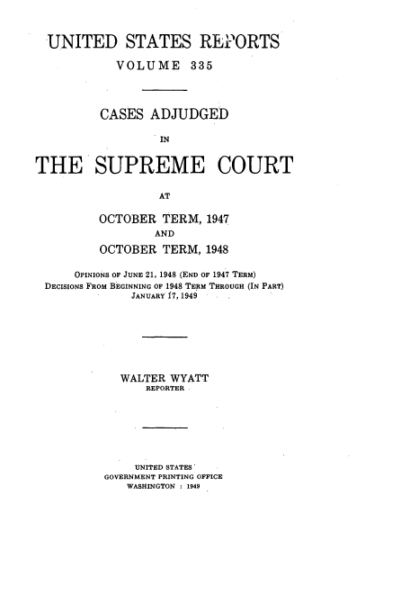 handle is hein.usreports/usrep335 and id is 1 raw text is: UNITED STATES REPORTS
VOLUME 335
CASES ADJUDGED
IN
THE SUPREME COURT
AT

OCTOBER TERM, 1947
AND
OCTOBER TERM, 1948

OPINIONS OF JUNE 21, 1948 (END OF 1947 TERM)
DECISIONS FROM BEGINNING OF 1948 TERM THROUGH (IN PART)
JANUARY 17, 1949
WALTER WYATT
REPORTER
UNITED STATES'
GOVERNMENT PRINTING OFFICE
WASHINGTON : 1949


