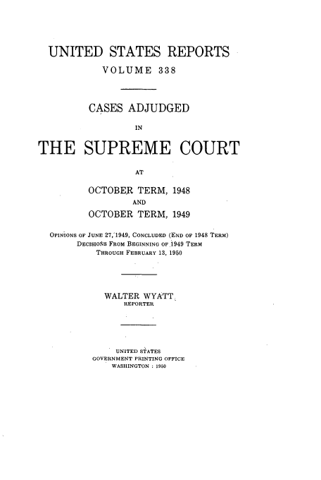 handle is hein.usreports/usrep338 and id is 1 raw text is: UNITED STATES REPORTS
VOLUME 338
CASES ADJUDGED
IN
THE SUPREME COURT
AT

OCTOBER TERM, 1948
AND
OCTOBER TERM, 1949

OPINIONS OF JUNE 27,1949, CONCLUDED (END OF 1948 TERM)
DECISIONS FROM BEGINNING OF 1949 TERM
THROUGH FEBRUARY 13, 1950
WALTER WYATT.
REPORTER
UNITED STATES
GOVERNMENT PRINTING OFFICE
WASHINGTON : 1950


