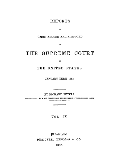handle is hein.usreports/usrep34 and id is 1 raw text is: REPORTS
or
CASES ARGUED AND. ADJUDGED
IN

THE SUPREME

COURT

THE UNITED STATES
JANUARY TERM 1835.
BY RICHARD PETERS.
COUNSELLOR AT LAW AND REPORTER OF THE DECISIONS OF THE SUPREMIE COURT
OF THE UNITED STATES.
VOL IX
DESILVER, THOMAS & CO

1835.


