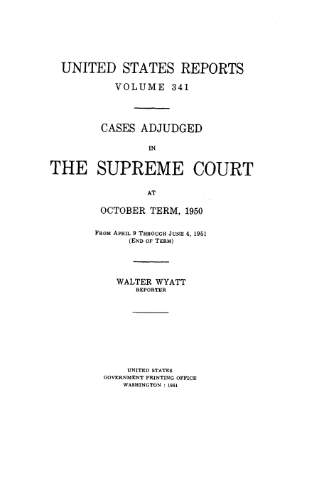 handle is hein.usreports/usrep341 and id is 1 raw text is: UNITED STATES REPORTS
VOLUME 341
CASES ADJUDGED
IN
THE SUPREME COURT
AT

OCTOBER TERM, 1950
FROM APRIL 9 THROUGH JUNE 4, 1951
(END OF TERM)
WALTER WYATT
REPORTER
UNITED STATES
GOVERNMENT PRINTING OFFICE
WASHINGTON :1951


