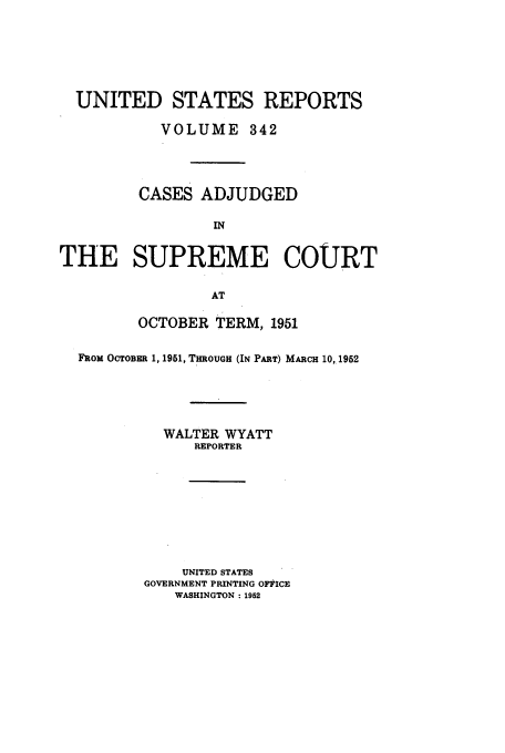 handle is hein.usreports/usrep342 and id is 1 raw text is: UNITED STATES REPORTS
VOLUME 342
CASES ADJUDGED
IN
THE SUPREME COURT
AT
OCTOBER TERM, 1951
FROM OCTOBER 1, 1951, THROUGH (IN PART) MARCH 10,1952
WALTER WYATT
REPORTER
UNITED STATES
GOVERNMENT PRINTING OFItICE
WASHINGTON :1952


