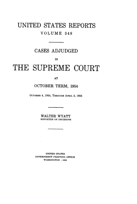 handle is hein.usreports/usrep348 and id is 1 raw text is: UNITED STATES REPORTS
VOLUME 348
CASES ADJUDGED
IN
THE SUPREME COURT
AT

OCTOBER TERM, 1954
OCTOBER 4, 1954, THROUGH APRIL 5, 1955
WALTER WYATT
REPORTER OF DECISIONS
UNITED STATES
GOVERNMENT PRINTING OFFICE
WASHINGTON : 1955


