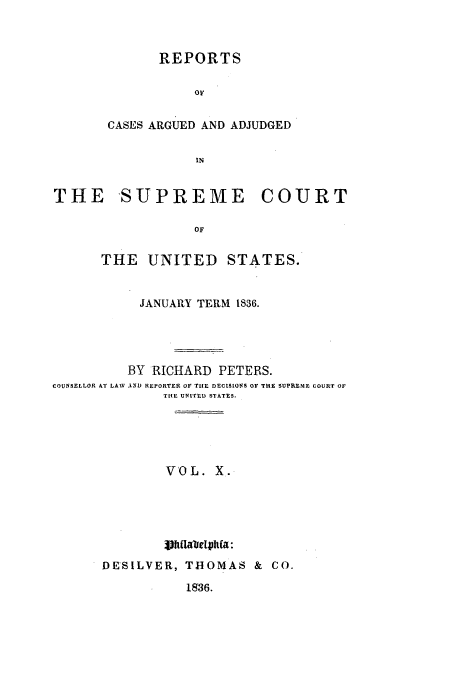 handle is hein.usreports/usrep35 and id is 1 raw text is: REPORTS
OF
CASES ARGUED AND ADJUDGED
IN

THE SUPREME COURT
OF
THE UNITED STATES.
JANUARY TERM 1836.
BY RICHARD PETERS.
COUNSELLOR AT LAW AND REPORTER OF TIlE DECISIONS OF THE SUPREME COURT OF
TfAE UNITED STATES.
VOL. X.
iVh  OMaeIhOa:
DE SILVER, THOMAS & CO.

1936.



