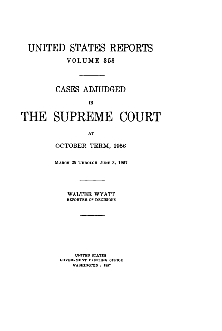 handle is hein.usreports/usrep353 and id is 1 raw text is: UNITED STATES REPORTS
VOLUME 353
CASES ADJUDGED
IN
THE SUPREME COURT
AT

OCTOBER TERM, 1956
MARCH 25 THROUGH JUNE 3, 1957
WALTER WYATT
REPORTER OF DECISIONS
UNITED STATES
GOVERNMENT PRINTING OFFICE
WASHINGTON : 1957


