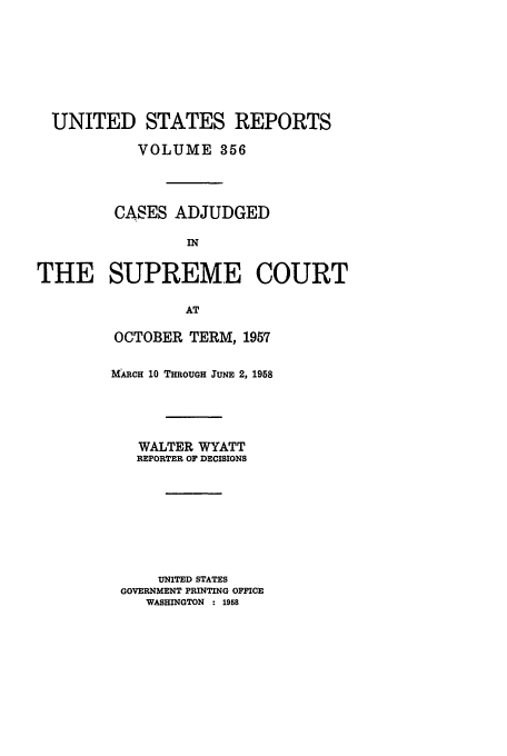 handle is hein.usreports/usrep356 and id is 1 raw text is: UNITED STATES REPORTS
VOLUME 356
CASES ADJUDGED
IN
THE SUPREME COURT
AT

OCTOBER TERM, 1957
MARCH 10 THROUGH JUNE 2, 1958
WALTER WYATT
REPORTER OF DECISIONS
UNITED STATES
GOVERNMENT PRINTING OFFICE
WASHINGTON : 1958


