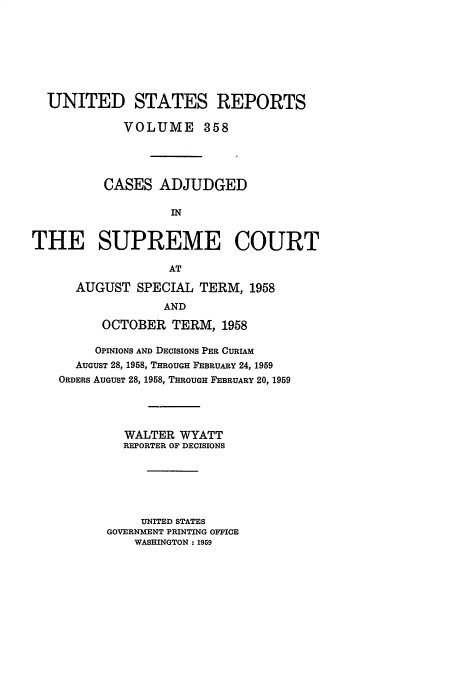 handle is hein.usreports/usrep358 and id is 1 raw text is: UNITED STATES REPORTS
VOLUME 358
CASES ADJUDGED
IN
THE SUPREME COURT
AT
AUGUST SPECIAL TERM, 1958
AND
OCTOBER TERM, 1958
OPINIONS AND DECISIONS PER CURIAM
AUGUST 28, 1958, THROUGH FEBRUARY 24, 1959
ORDERS AUGUST 28, 1958, THROUGH FEBRUARY 20, 1959
WALTER WYATT
REPORTER OF DECISIONS
UNITED STATES
GOVERNMENT PRINTING OFFICE
WASHINGTON: 1959


