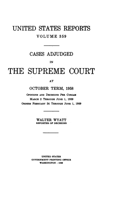 handle is hein.usreports/usrep359 and id is 1 raw text is: UNITED STATES REPORTS
VOLUME. 359
CASES ADJUDGED
IN
THE SUPREME -COURT
AT

OCTOBER TERM, 1958
OPINIONS AND DECISIONS PER CURIAM
MARCH 2 THROUGH JUNE 1, 1959
ORDERS FEBRUARY 24 THROUGH JUNE 1, 1959
WALTER WYATT
REPORTER OF DECISIONS
UNITED STATES
GOVERNMENT PRINTING OFFICE
WASHINGTON : 1959


