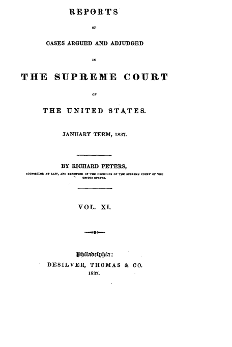 handle is hein.usreports/usrep36 and id is 1 raw text is: REPORTS
OF
CASES ARGUED AND ADJUDGED
-lfl

THE SUPREME COURT
OF
THE UNITED STATES.
JANUARY TERM, 1837.
BY RICHARD PETERS,
COUXLLOR AT LAW, AND RPORTER OF THE DECISIONS OF TE SUPREME COURT OF TnE
UNITED STATES.
VOL. XI.
DESILVER, THOMAS & CO.
1837.


