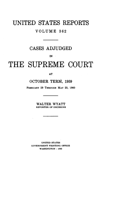 handle is hein.usreports/usrep362 and id is 1 raw text is: UNITED STATES REPORTS
VOLUME 362
CASES ADJUDGED
IN
THE SUPREME COURT
AT

OCTOBER       TERM, 1959
FEBRUARY 29 THROUGH MAY 23, 1960
WALTER WYATT
REPORTER OF DECISIONS
UNITED STATES
GOVERNMENT PRINTING OFFICE
WASHINGTON : 1960


