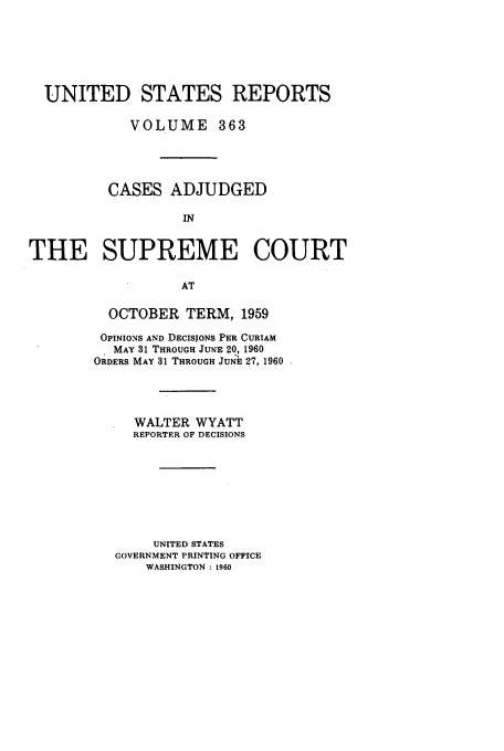 handle is hein.usreports/usrep363 and id is 1 raw text is: UNITED STATES REPORTS
VOLUME 363
CASES ADJUDGED
IN
THE SUPREME COURT
AT

OCTOBER TERM, 1959
OPINIONS AND DECISIONS PER CURIAM
MAY 31 THROUGH JUNE 20, 1960
ORDERS MAY 31 THROUGH JUN E 27, 1960
WALTER WYATT
REPORTER OF DECISIONS
UNITED STATES
GOVERNMENT PRINTING OFFICE
WASHINGTON : 1960


