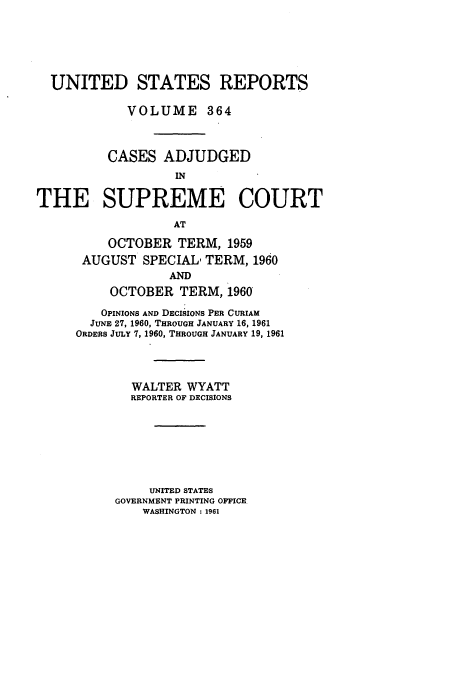 handle is hein.usreports/usrep364 and id is 1 raw text is: UNITED STATES REPORTS
VOLUME 364
CASES ADJUDGED
IN
THE SUPREME COURT
AT

OCTOBER TERM, 1959
AUGUST SPECIAL, TERM, 1960
AND
OCTOBER TERM, 1960
OPINIONS AND DECISIONS PER CURIAM
JUNE 27, 1960, THROUGH JANUARY 16, 1961
ORDERS JULY 7, 1960, THROUGH JANUARY 19, 1961
WALTER WYATT
REPORTER OF DECISIONS
UNITED STATES
GOVERNMENT PRINTING OFFICE.
WASHINGTON: 1961


