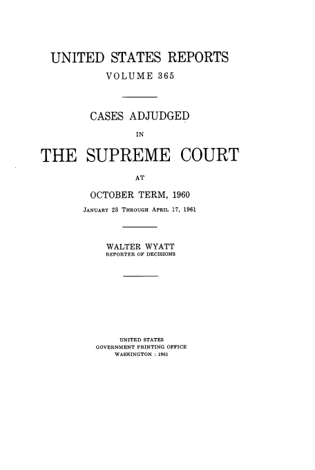handle is hein.usreports/usrep365 and id is 1 raw text is: UNITED STATES REPORTS
VOLUME 365
CASES ADJUDGED
IN
THE SUPREME COURT
AT

OCTOBER TERM, 1960
JANUARY 23 THROUGH APRIL 17, 1961
WALTER WYATT
REPORTER OF DECISIONS
UNITED STATES
GOVERNMENT PRINTING OFFICE
WASHINGTON : 1961


