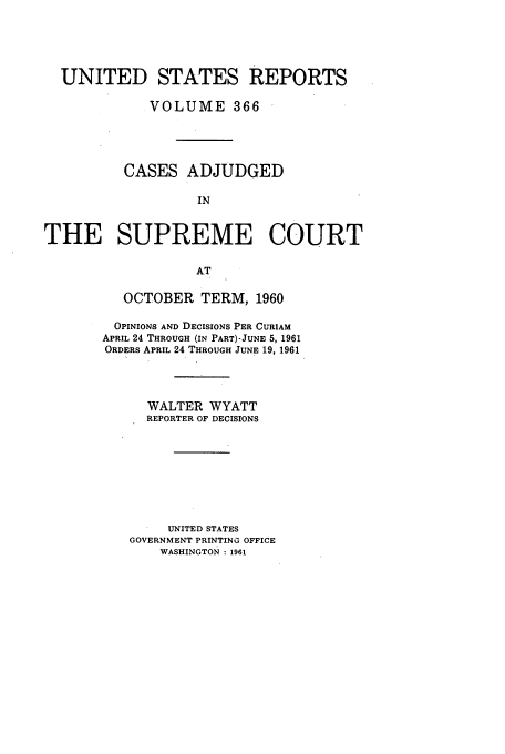 handle is hein.usreports/usrep366 and id is 1 raw text is: UNITED STATES REPORTS
VOLUME 366
CASES ADJUDGED
IN
THE SUPREME COURT
AT

OCTOBER TERM, 1960
OPINIONS AND DECISIONS PER CURIAM
APRIL 24 THROUGH (IN PART)-JUNE 5, 1961
ORDERS APRIL 24 THROUGH JUNE 19, 1961
WALTER WYATT
REPORTER OF DECISIONS
UNITED STATES
GOVERNMENT PRINTING OFFICE
WASHINGTON : 1961


