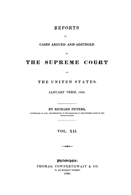 handle is hein.usreports/usrep37 and id is 1 raw text is: REPORTS
nO
CASES ARGUED AND ADJUDGED
US
THE SUPREME COURT
THE UNITED STATES.
JANUARY TERM, 1838.
BY RICHARD PETERS,
COUNSELLOR AT LAW, AND REPORTER OF THE DECISIONS OF TIE SUPREME COURT OF THE
QNITED STATES.
VOL. XII.
avt~ia

rHOMAS,

C OWPERTHWA1T-& CO.
No. 253 MARKET STREET.
1838.



