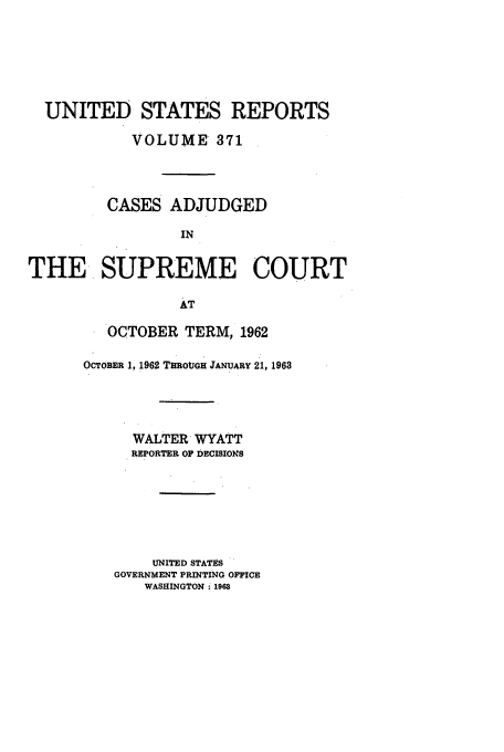 handle is hein.usreports/usrep371 and id is 1 raw text is: UNITED STATES REPORTS
VOLUME 371
CASES ADJUDGED
IN
THE SUPREME COURT
AT

OCTOBER TERM, 1962
OCTOBER 1, 1962 THROUGH JANUARY 21, 1963
WALTER WYATT
REPORTER OF DECISIOINS
UNITED STATES
GOVERNMENT PRINTING OFFICE
WASHINGTON ; 1968


