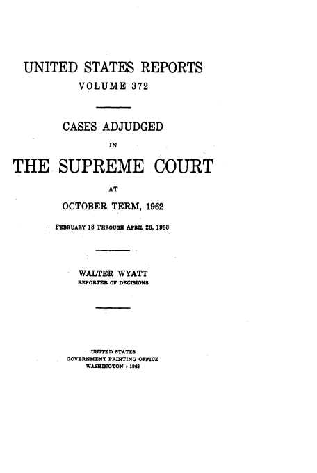 handle is hein.usreports/usrep372 and id is 1 raw text is: UNITED STATES REPORTS
VOLUME 372
CASES ADJUDGED
IN
THE SUPREME COURT
AT

OCTOBER TERM, 1962
IEBRUARY 18 THROUGH APRIL 26, 1968
WALTER WYATT
REPORTER OF DECISIONS
UNITED STATES
GOVERNMENT PRINTING OFFICE
WASHINGTON : 1968


