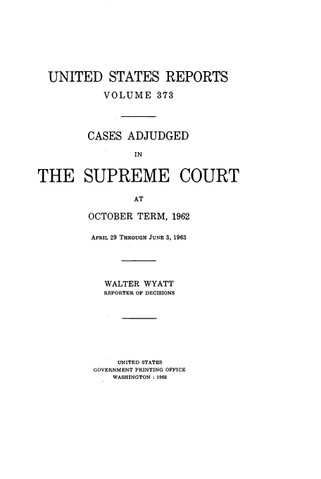 handle is hein.usreports/usrep373 and id is 1 raw text is: UNITED STATES REPORTS
VOLUME 373
CASES ADJUDGED
IN
THE SUPREME COURT
AT

OCTOBER TERM, 1962
APRIL 29 THROUGH JUNE 3, 1963
WALTER WYATT
REPORTER OF DECISIONS
UNITED STATES
GOVERNMENT PRINTING OFFICE
WASHINGTON : 1963


