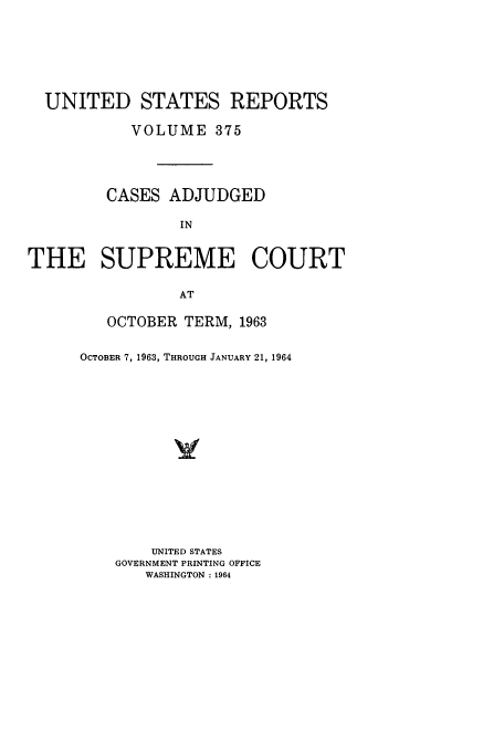 handle is hein.usreports/usrep375 and id is 1 raw text is: UNITED STATES REPORTS
VOLUME 375
CASES ADJUDGED
IN
THE SUPREME COURT
AT

OCTOBER TERM, 1963
OCTOBER 7, 1963, THROUGH JANUARY 21, 1964
UNITED STATES
GOVERNMENT PRINTING OFFICE
WASHINGTON : 1964


