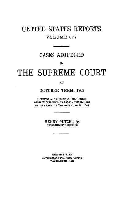 handle is hein.usreports/usrep377 and id is 1 raw text is: UNITED STATES REPORTS
VOLUME 377
CASES ADJUDGED
IN
THE SUPREME COURT
AT

OCTOBER TERM, 1963
OPINIONS AND DECISIONS PER CURIAM
APRIL 20 THROUGH (IN PART) JUNE 15, 1964
ORDERS APRIL 20 THROUGH JUNE 22, 1964
HENRY PUTZEL, jr.
REPORTER OF DECISIONS
UNITED STATES
GOVERNMENT PRINTING OFFICE
WASHINGTON :1964


