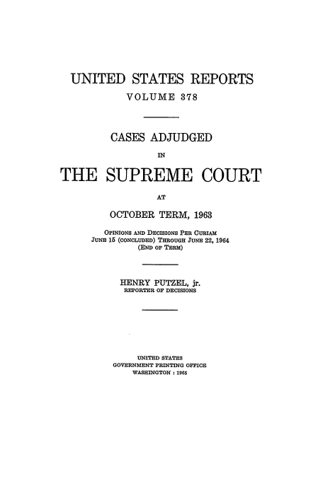handle is hein.usreports/usrep378 and id is 1 raw text is: UNITED STATES REPORTS
VOLUME 378
CASES ADJUDGED
IN
THE SUPREME COURT
AT

OCTOBER TERM, 1963
OPINIONS AND DECISIONS PER CURIAM
JUNE 15 (CONCLUDED) THROUGH JUNE 22, 1964
(END OF TERM)
HENRY PUTZEL, jr.
REPORTER OF DECISIONS
UNITED STATES
GOVERNMENT PRINTING OFFICE
WASHINGTON : 1965


