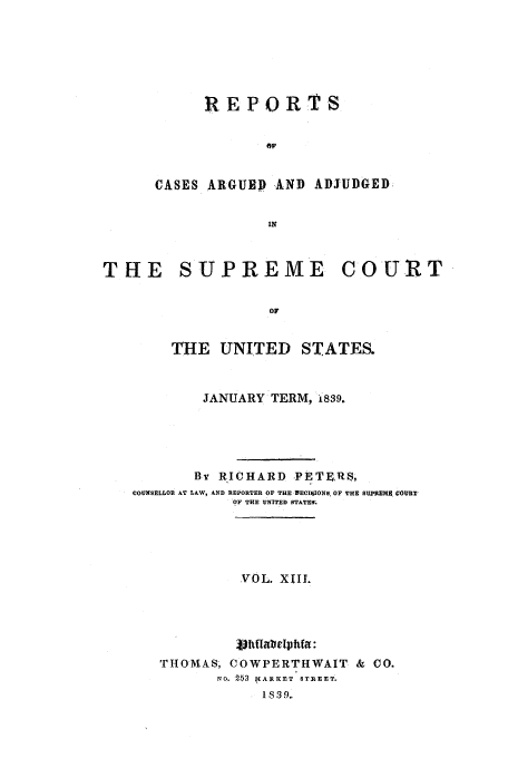 handle is hein.usreports/usrep38 and id is 1 raw text is: REPORTS
CASES ARGUED AND ADJUDGED
IN
THE SUPREME COURT
OF
THE UNITED STATES.
JANUARY TERM, 1839.
By RICHARD PETERS,
COUNSELLOR AT LAW, A.ND REPORTER OF THE DECISIONS, OF THE SUPREMA COURT
OF THE UNITED STATES.
VOL. X1I1.
THOMAS; COWPERTHWAIT & CO.
No. 253  IARICET STRtEET.
Is39.


