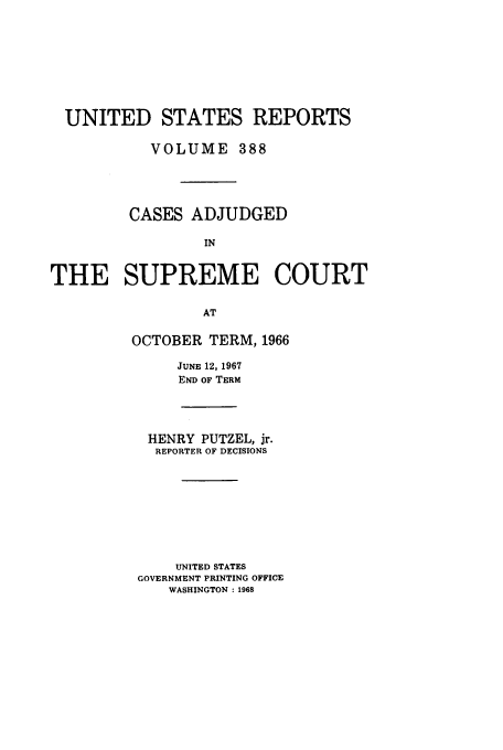 handle is hein.usreports/usrep388 and id is 1 raw text is: UNITED STATES REPORTS
VOLUME 388
CASES ADJUDGED
IN
THE SUPREME COURT
AT

OCTOBER TERM, 1966
JUNE 12, 1967
END OF TERM
HENRY PUTZEL, jr.
REPORTER OF DECISIONS
UNITED STATES
GOVERNMENT PRINTING OFFICE
WASHINGTON : 1968


