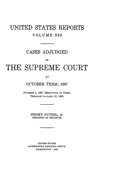 handle is hein.usreports/usrep389 and id is 1 raw text is: UNITED STATES REPORTS
VOLUME 389
CASES ADJUDGED
IN
THE SUPREME COURT
AT

OCTOBER TERM, 1967
OCTOBER 2, 1967 (BEGINNING OF TERM)
THROUGH JANUARY 15, 1968
HENRY PUTZEL, jr.
REPORTER OF DECISIONS
UNITED STATES
GOVERNMENT PRINTING OFFICE
WASHINGTON :1968


