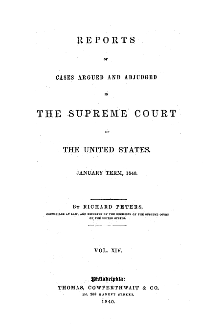 handle is hein.usreports/usrep39 and id is 1 raw text is: REPORTS
OF
CASES ARGUED AND ADJUDGED

THE SUPREME COURT
OF
THE UNITED STATES.
JANUARY TERM, 1840.
By RICHARD PETERS,
COUNSELLOR AT LAW, AND REPO TER OF THE DECISIONS OF THE SUPREME COURT
OF THE UNITED STATES.
VOL. XIv.
THOMAS, COWPERTHWAIT & CO.
zo. 253 MARKET STR ET.
t 840.


